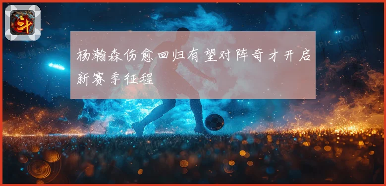杨瀚森伤愈回归有望对阵奇才开启新赛季征程