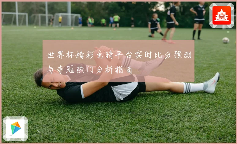 世界杯精彩竞猜平台实时比分预测与夺冠热门分析指南