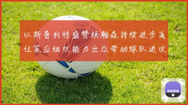 以斯普利特盛赞杨瀚森持续进步高位策应组织能力出众带动球队进攻