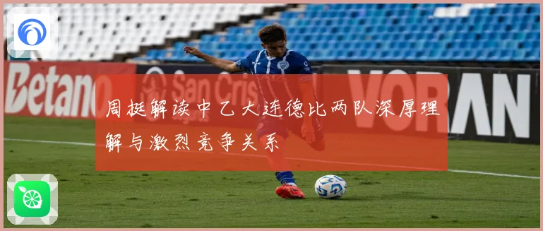 周挺解读中乙大连德比两队深厚理解与激烈竞争关系