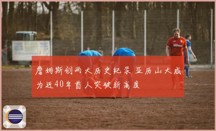 詹姆斯创两大历史纪录 亚历山大成为近40年首人突破新高度