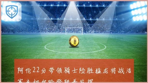 阿伦22分带领骑士险胜猛龙将战活塞米切尔哈登联手发挥