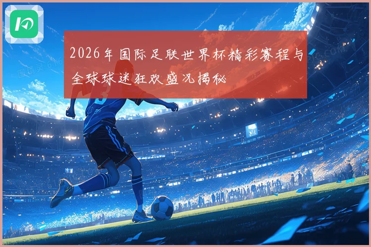 2026年国际足联世界杯精彩赛程与全球球迷狂欢盛况揭秘
