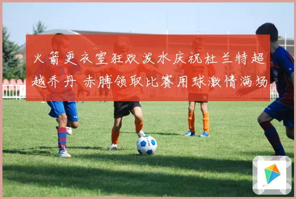 火箭更衣室狂欢泼水庆祝杜兰特超越乔丹 赤膊领取比赛用球激情满场