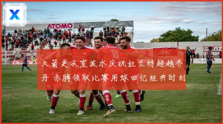 火箭更衣室泼水庆祝杜兰特超越乔丹 赤膊领取比赛用球回忆经典时刻
